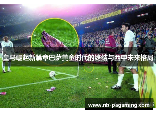 皇马崛起新篇章巴萨黄金时代的终结与西甲未来格局