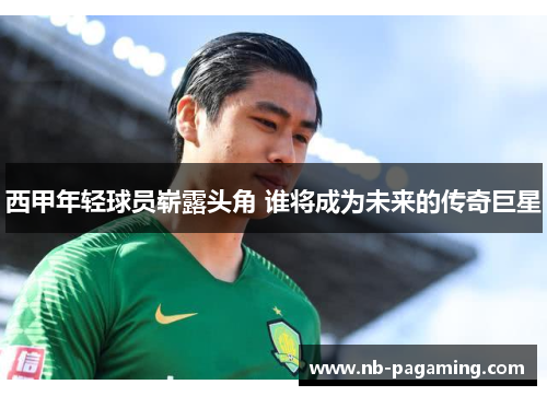 西甲年轻球员崭露头角 谁将成为未来的传奇巨星