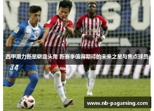 西甲潜力新星崭露头角 新赛季值得期待的未来之星与焦点球员