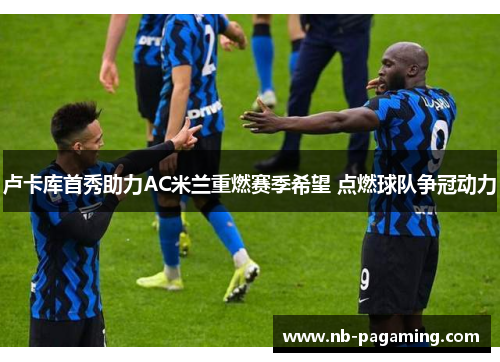 卢卡库首秀助力AC米兰重燃赛季希望 点燃球队争冠动力