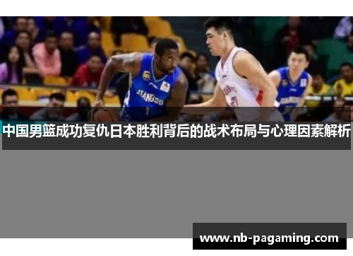 中国男篮成功复仇日本胜利背后的战术布局与心理因素解析