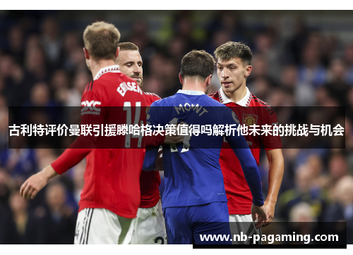 古利特评价曼联引援滕哈格决策值得吗解析他未来的挑战与机会