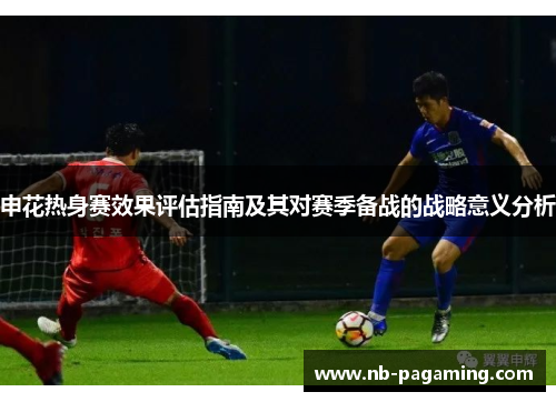 申花热身赛效果评估指南及其对赛季备战的战略意义分析