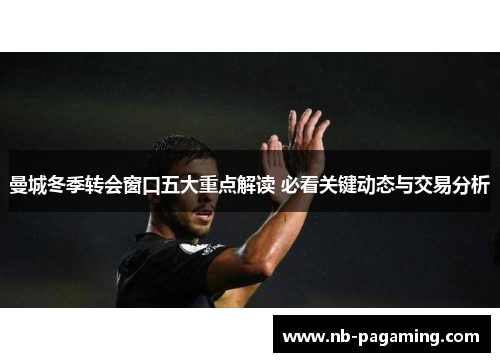 曼城冬季转会窗口五大重点解读 必看关键动态与交易分析