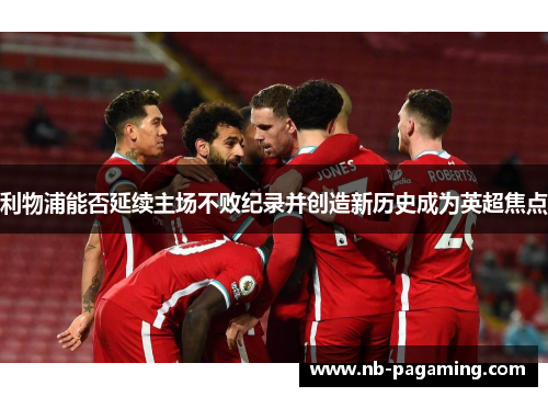 利物浦能否延续主场不败纪录并创造新历史成为英超焦点