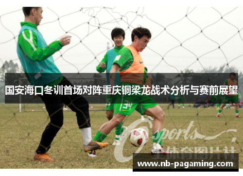 国安海口冬训首场对阵重庆铜梁龙战术分析与赛前展望