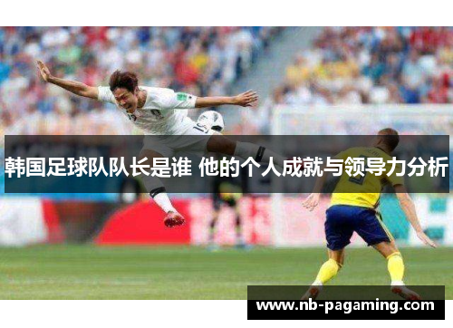 韩国足球队队长是谁 他的个人成就与领导力分析