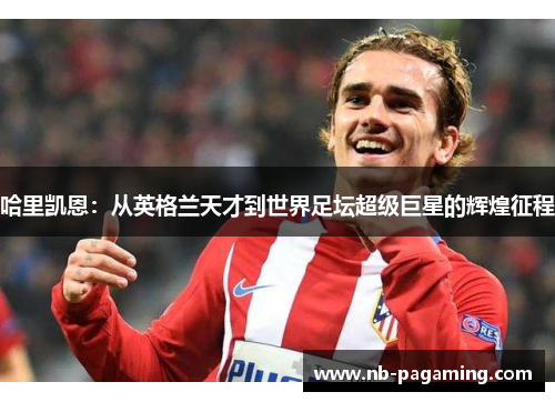 哈里凯恩:从英格兰天才到世界足坛超级巨星的辉煌征程 哈里凯恩:从英格兰天才到世界足坛超级巨星的辉煌征程