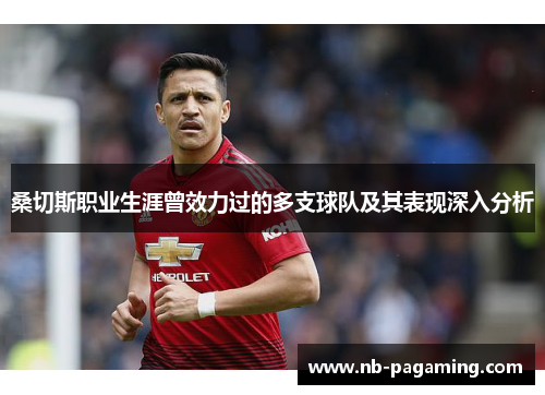 桑切斯职业生涯曾效力过的多支球队及其表现深入分析