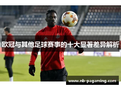 欧冠与其他足球赛事的十大显著差异解析