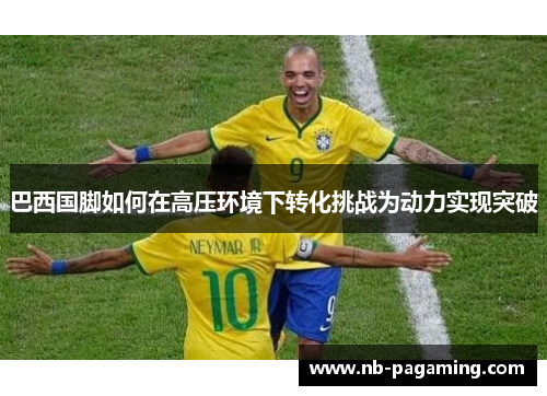 巴西国脚如何在高压环境下转化挑战为动力实现突破