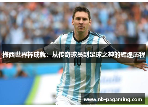 梅西世界杯成就：从传奇球员到足球之神的辉煌历程