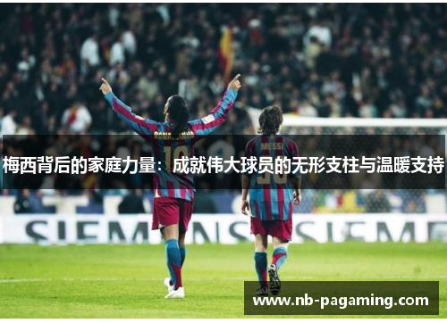 梅西背后的家庭力量：成就伟大球员的无形支柱与温暖支持