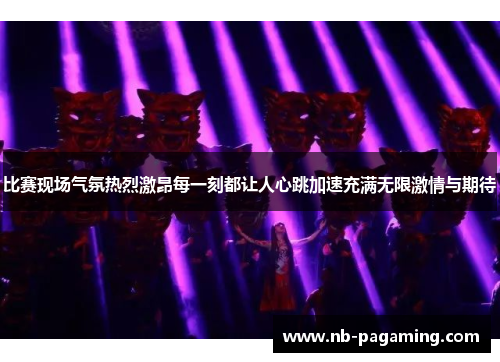 比赛现场气氛热烈激昂每一刻都让人心跳加速充满无限激情与期待