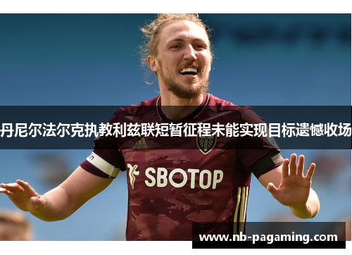 丹尼尔法尔克执教利兹联短暂征程未能实现目标遗憾收场