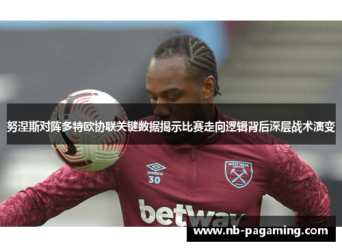 努涅斯对阵多特欧协联关键数据揭示比赛走向逻辑背后深层战术演变 努涅斯对阵多特欧协联关键数据揭示比赛走向逻辑背后深层战术演变