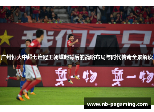 广州恒大中超七连冠王朝崛起背后的战略布局与时代传奇全景解读