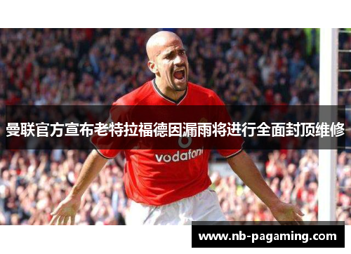曼联官方宣布老特拉福德因漏雨将进行全面封顶维修