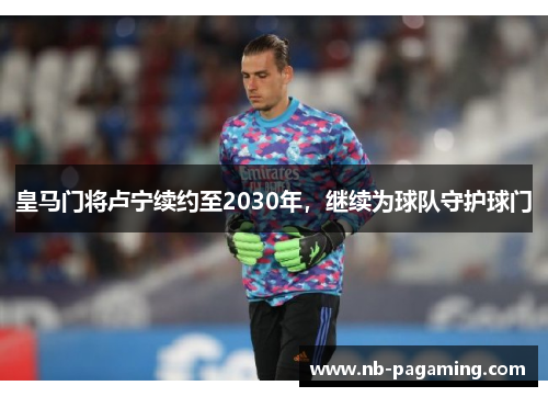 皇马门将卢宁续约至2030年,继续为球队守护球门 皇马门将卢宁续约至2030年,继续为球队守护球门
