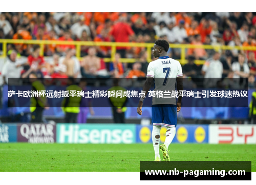 萨卡欧洲杯远射扳平瑞士精彩瞬间成焦点 英格兰战平瑞士引发球迷热议 萨卡欧洲杯远射扳平瑞士精彩瞬间成焦点 英格兰战平瑞士引发球迷热议