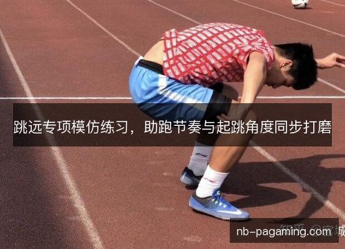 跳远专项模仿练习,助跑节奏与起跳角度同步打磨 跳远专项模仿练习,助跑节奏与起跳角度同步打磨