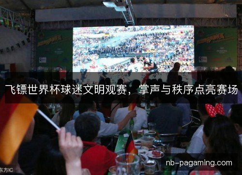 飞镖世界杯球迷文明观赛,掌声与秩序点亮赛场 飞镖世界杯球迷文明观赛,掌声与秩序点亮赛场