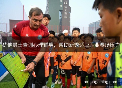犹他爵士青训心理辅导,帮助新秀适应职业赛场压力 犹他爵士青训心理辅导,帮助新秀适应职业赛场压力
